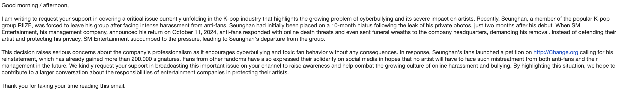 Good morning / afternoon,  I am writing to request your support in covering a critical issue currently unfolding in the K-pop industry that highlights the growing problem of cyberbullying and its severe impact on artists. Recently, Seunghan, a member of the popular K-pop group RIIZE, was forced to leave his group after facing intense harassment from anti-fans. Seunghan had initially been placed on a 10-month hiatus following the leak of his private photos, just two months after his debut. When SM Entertainment, his management company, announced his return on October 11, 2024, anti-fans responded with online death threats and even sent funeral wreaths to the company headquarters, demanding his removal. Instead of defending their artist and protecting his privacy, SM Entertainment succumbed to the pressure, leading to Seunghan's departure from the group.   This decision raises serious concerns about the company's professionalism as it encourages cyberbullying and toxic fan behavior without any consequences. In response, Seunghan's fans launched a petition on http://Change.org calling for his reinstatement, which has already gained more than 200.000 signatures. Fans from other fandoms have also expressed their solidarity on social media in hopes that no artist will have to face such mistreatment from both anti-fans and their management in the future. We kindly request your support in broadcasting this important issue on your channel to raise awareness and help combat the growing culture of online harassment and bullying. By highlighting this situation, we hope to contribute to a larger conversation about the responsibilities of entertainment companies in protecting their artists.   Thank you for taking your time reading this email.