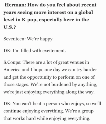Herman: How do you feel about recent years seeing more interest on a global level in K-pop, especially here in the U.S.?   Seventeen: We’re happy.  DK: I’m filled with excitement.  S.Coups: There are a lot of great venues in America and I hope one day we can try harder and get the opportunity to perform on one of those stages. We’re not burdened by anything, we’re just enjoying everything along the way.  DK: You can’t beat a person who enjoys, so we’ll continue enjoying everything. We’re a group that works hard while enjoying everything.