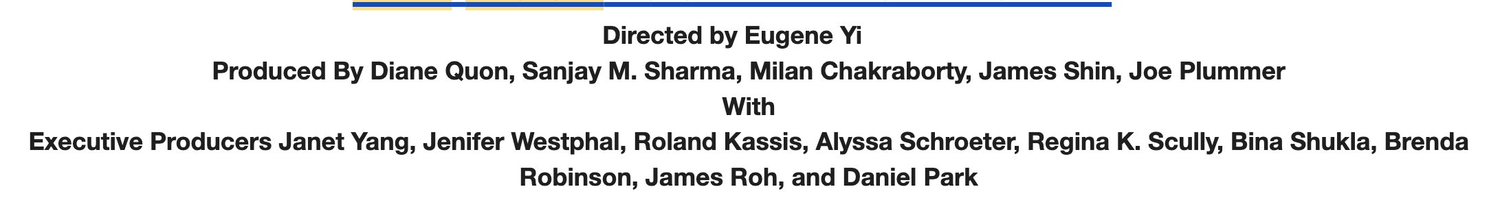 [The press release reads: Directed by Eugene Yi Produced By Diane Quon, Sanjay M. Sharma, Milan Chakraborty, James Shin, Joe Plummer With Executive Producers Janet Yang, Jenifer Westphal, Roland Kassis, Alyssa Schroeter, Regina K. Scully, Bina Shukla, Brenda Robinson, James Roh, and Daniel Park] 